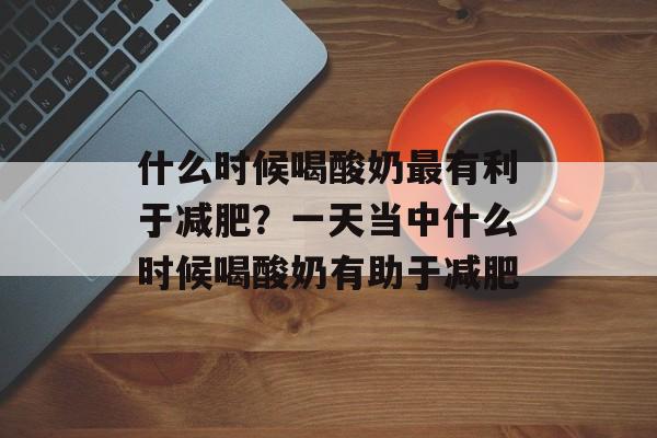 什么时候喝酸奶最有利于减肥？一天当中什么时候喝酸奶有助于减肥-第1张图片-