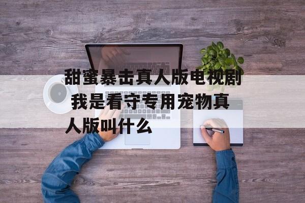 甜蜜暴击真人版电视剧 我是看守专用宠物真人版叫什么-第1张图片-