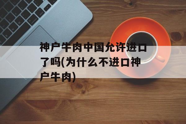 神户牛肉中国允许进口了吗(为什么不进口神户牛肉)-第1张图片-