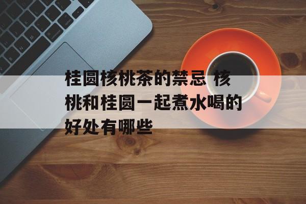 桂圆核桃茶的禁忌 核桃和桂圆一起煮水喝的好处有哪些-第1张图片-