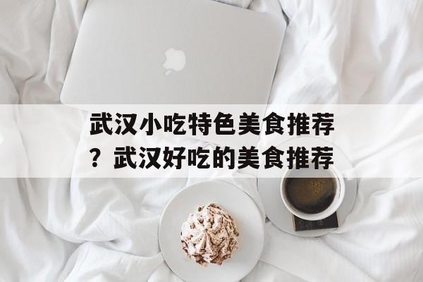 武汉小吃特色美食推荐？武汉好吃的美食推荐-第1张图片-