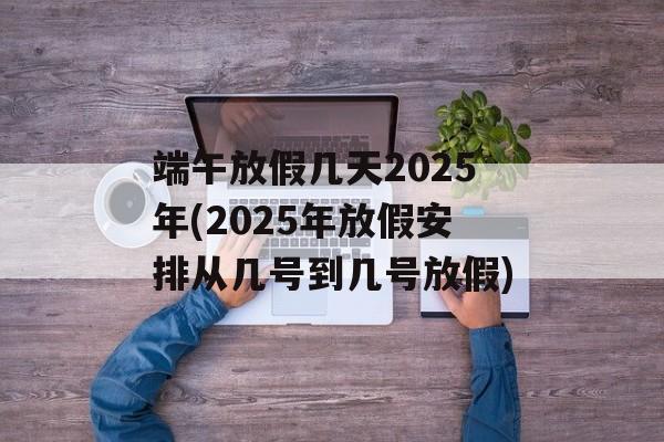 端午放假几天2025年(2025年放假安排从几号到几号放假)-第1张图片-
