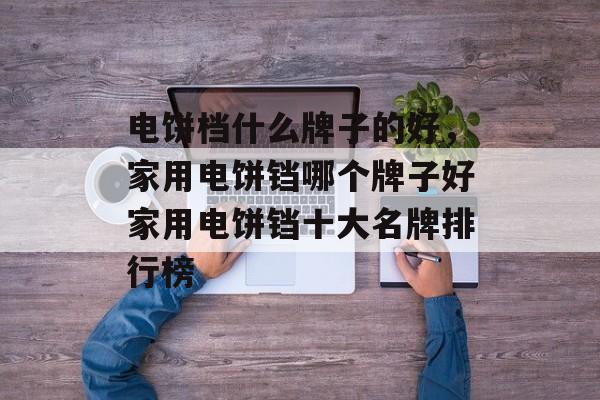 电饼档什么牌子的好，家用电饼铛哪个牌子好家用电饼铛十大名牌排行榜-第1张图片-