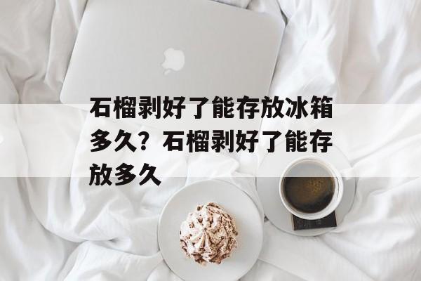 石榴剥好了能存放冰箱多久？石榴剥好了能存放多久-第1张图片-