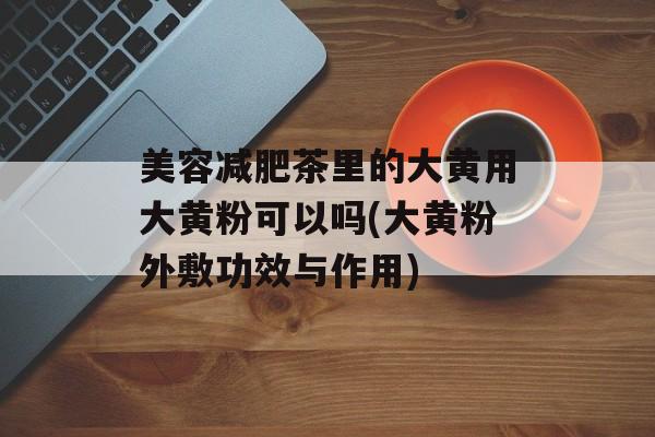 美容减肥茶里的大黄用大黄粉可以吗(大黄粉外敷功效与作用)-第1张图片-