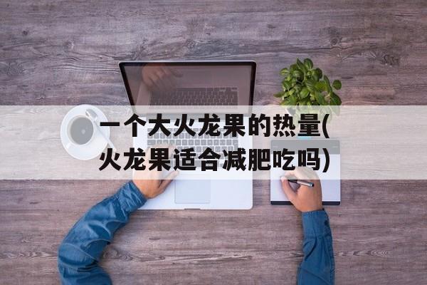 一个大火龙果的热量(火龙果适合减肥吃吗)-第1张图片-