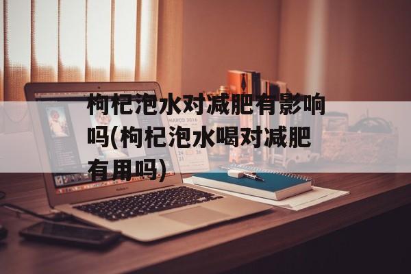 枸杞泡水对减肥有影响吗(枸杞泡水喝对减肥有用吗)-第1张图片-