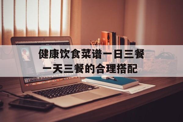 健康饮食菜谱一日三餐 一天三餐的合理搭配-第1张图片-