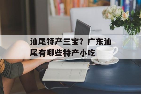 汕尾特产三宝？广东汕尾有哪些特产小吃-第1张图片-