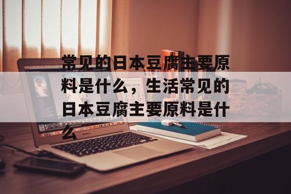 常见的日本豆腐主要原料是什么，生活常见的日本豆腐主要原料是什么-第1张图片-