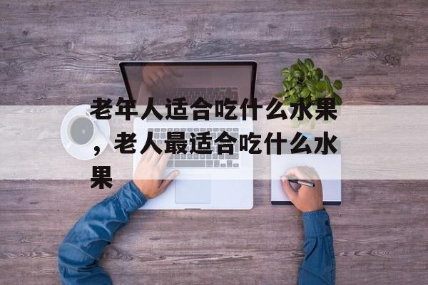 老年人适合吃什么水果，老人最适合吃什么水果-第1张图片-