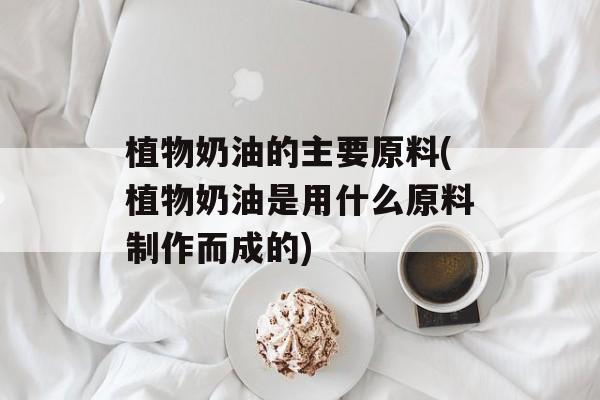 植物奶油的主要原料(植物奶油是用什么原料制作而成的)-第1张图片-