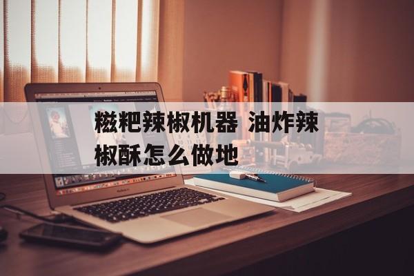 糍粑辣椒机器 油炸辣椒酥怎么做地-第1张图片-