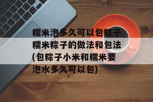 糯米泡多久可以包粽子糯米粽子的做法和包法(包粽子小米和糯米要泡水多久可以包)-第1张图片-