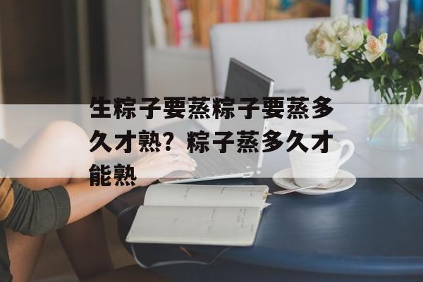 生粽子要蒸粽子要蒸多久才熟？粽子蒸多久才能熟-第1张图片-