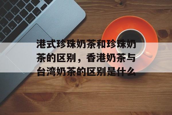 港式珍珠奶茶和珍珠奶茶的区别，香港奶茶与台湾奶茶的区别是什么-第1张图片-