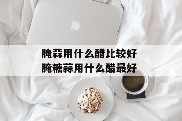 腌蒜用什么醋比较好 腌糖蒜用什么醋最好-第1张图片-