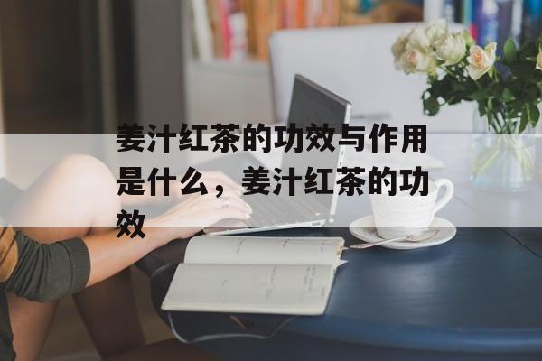 姜汁红茶的功效与作用是什么，姜汁红茶的功效-第1张图片-