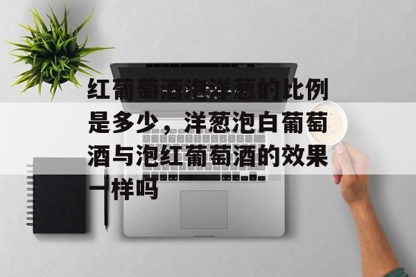 红葡萄酒泡洋葱的比例是多少，洋葱泡白葡萄酒与泡红葡萄酒的效果一样吗-第1张图片-