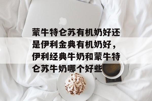 蒙牛特仑苏有机奶好还是伊利金典有机奶好，伊利经典牛奶和蒙牛特仑苏牛奶哪个好些-第1张图片-