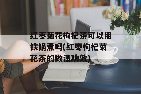 红枣菊花枸杞茶可以用铁锅煮吗(红枣枸杞菊花茶的做法功效)-第1张图片-