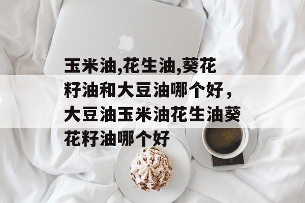 玉米油,花生油,葵花籽油和大豆油哪个好，大豆油玉米油花生油葵花籽油哪个好-第1张图片-