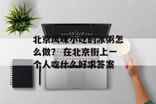 北京风味小吃的冰粥怎么做？ 在北京街上一个人吃什么好求答案-第1张图片-