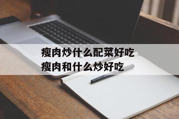 瘦肉炒什么配菜好吃 瘦肉和什么炒好吃-第1张图片-