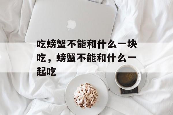 吃螃蟹不能和什么一块吃，螃蟹不能和什么一起吃-第1张图片-