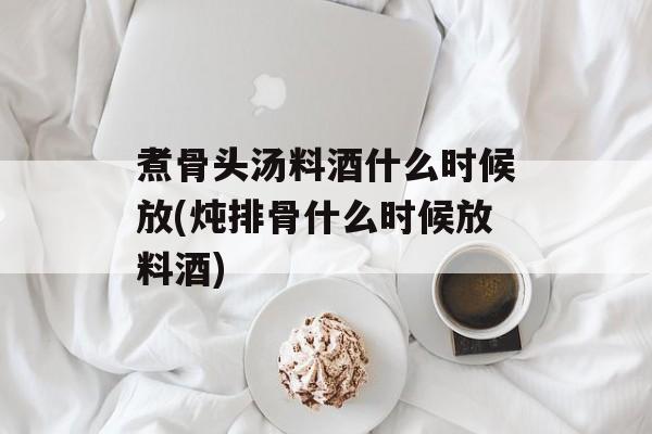 煮骨头汤料酒什么时候放(炖排骨什么时候放料酒)-第1张图片-
