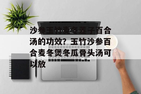 沙参玉竹麦冬莲子百合汤的功效？玉竹沙参百合麦冬煲冬瓜骨头汤可以放-第1张图片-
