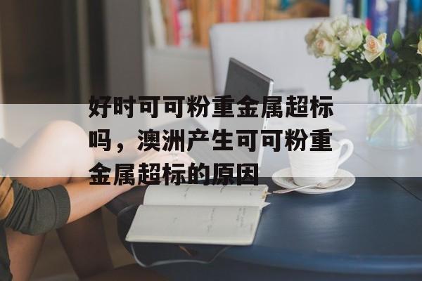 好时可可粉重金属超标吗，澳洲产生可可粉重金属超标的原因-第1张图片-