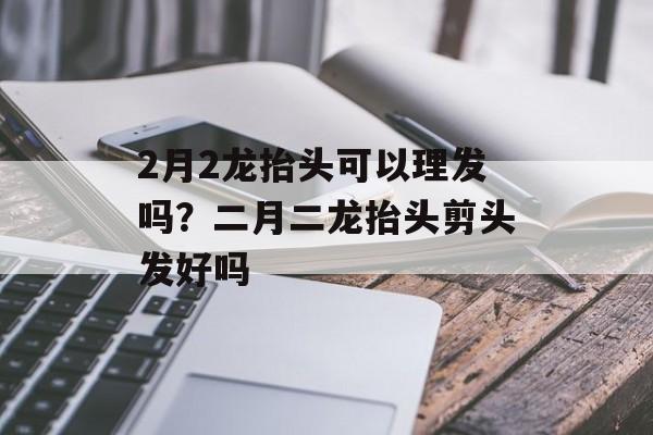 2月2龙抬头可以理发吗？二月二龙抬头剪头发好吗-第1张图片-