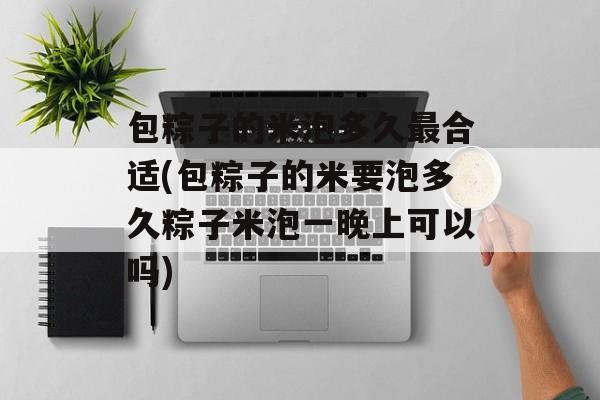 包粽子的米泡多久最合适(包粽子的米要泡多久粽子米泡一晚上可以吗)-第1张图片-
