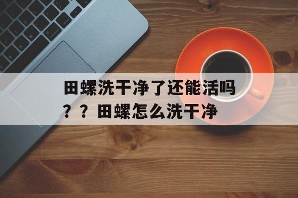 田螺洗干净了还能活吗？？田螺怎么洗干净-第1张图片-