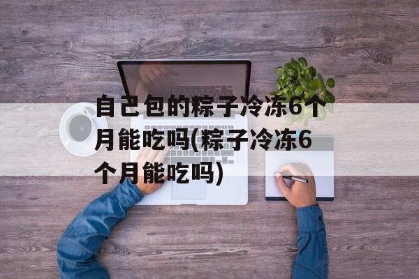自己包的粽子冷冻6个月能吃吗(粽子冷冻6个月能吃吗)-第1张图片-
