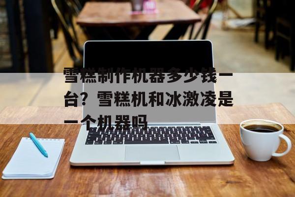 雪糕制作机器多少钱一台？雪糕机和冰激凌是一个机器吗-第1张图片-