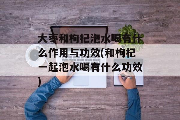 大枣和枸杞泡水喝有什么作用与功效(和枸杞一起泡水喝有什么功效)-第1张图片-