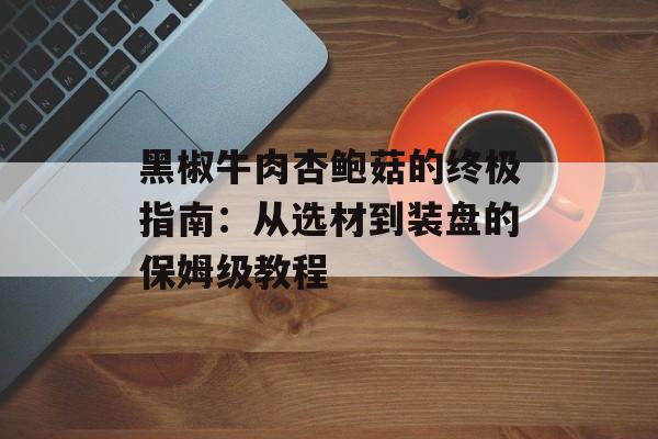 黑椒牛肉杏鲍菇的终极指南:从选材到装盘的保姆级教程-第1张图片- 黑椒牛肉杏鲍菇的终极指南:从选材到装盘的保姆级教程-第1张图片-
