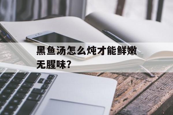 黑鱼汤怎么炖才能鲜嫩无腥味?-第1张图片- 黑鱼汤怎么炖才能鲜嫩无腥味?-第1张图片-