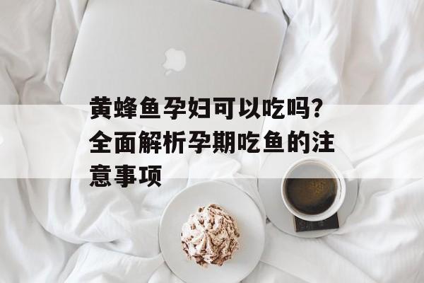 黄蜂鱼孕妇可以吃吗？全面解析孕期吃鱼的注意事项-第1张图片-