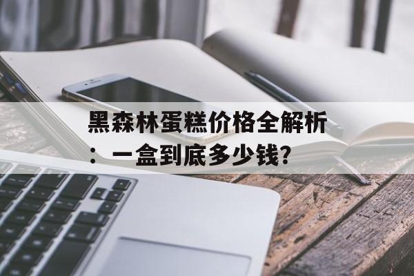 黑森林蛋糕价格全解析:一盒到底多少钱?-第1张图片- 黑森林蛋糕价格全解析:一盒到底多少钱?-第1张图片-